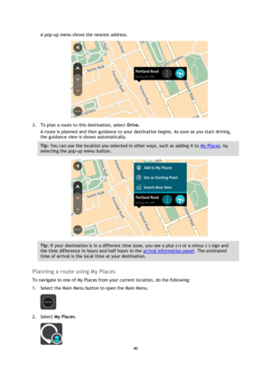 Page 4040 
 
 
 
A pop-up menu shows the nearest address. 
 
3. To plan a route to this destination, select Drive. 
A route is planned and then guidance to your destination begins. As soon as you start driving, 
the guidance view is shown automatically. 
Tip: You can use the location you selected in other ways, such as adding it to My Places, by 
selecting the pop-up menu button. 
 
Tip: If your destination is in a different time zone, you see a plus (+) or a minus (-) sign and 
the time difference in hours and...