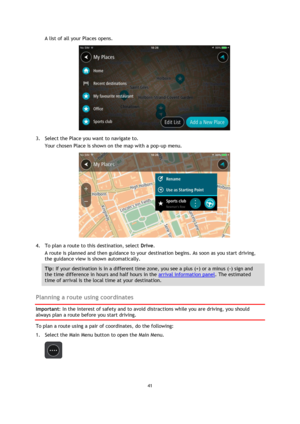 Page 4141 
 
 
 
A list of all your Places opens. 
 
3. Select the Place you want to navigate to. 
Your chosen Place is shown on the map with a pop-up menu. 
 
4. To plan a route to this destination, select Drive. 
A route is planned and then guidance to your destination begins. As soon as you start driving, 
the guidance view is shown automatically. 
Tip: If your destination is in a different time zone, you see a plus (+) or a minus (-) sign and 
the time difference in hours and half hours in the arrival...