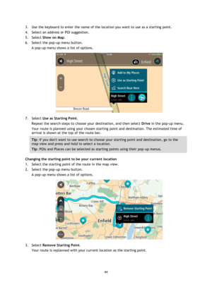 Page 4444 
 
 
 
3. Use the keyboard to enter the name of the location you want to use as a starting point. 
4. Select an address or POI suggestion. 
5. Select Show on Map. 
6. Select the pop-up menu button. 
A pop-up menu shows a list of options. 
 
7. Select Use as Starting Point. 
Repeat the search steps to choose your destination, and then select Drive in the pop-up menu. 
Your route is planned using your chosen starting point and destination. The estimated time of 
arrival is shown at the top of the route...