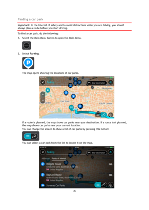 Page 4545 
 
 
 
Finding a car park 
Important: In the interest of safety and to avoid distractions while you are driving, you should 
always plan a route before you start driving. 
To find a car park, do the following: 
1. Select the Main Menu button to open the Main Menu.  
 
2. Select Parking. 
 
The map opens showing the locations of car parks. 
 
If a route is planned, the map shows car parks near your destination. If a route isnt planned, 
the map shows car parks near your current location. 
You can...