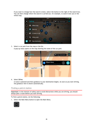 Page 4646 
 
 
 
If you want to change how the search is done, select the button to the right of the search box. 
You can then change where the search is carried out, for example, to search near you or the 
whole map.  
 
3. Select a car park from the map or the list. 
A pop-up menu opens on the map showing the name of the car park. 
 
4. Select Drive. 
A route is planned and then guidance to your destination begins. As soon as you start driving, 
the guidance view is shown automatically.  
Finding a petrol...