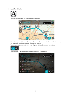 Page 4747 
 
 
 
2. Select Petrol Station. 
 
The map opens showing the locations of petrol stations. 
 
If a route is planned, the map shows petrol stations along your route. If a route isnt planned, 
the map shows petrol stations near your current location. 
You can change the screen to show a list of petrol stations by pressing this button: 
 
You can select a petrol station from the list to locate it on the map. 
  