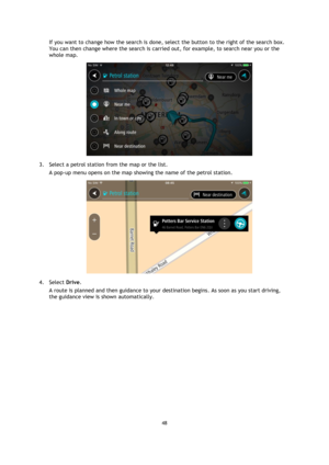 Page 4848 
 
 
 
If you want to change how the search is done, select the button to the right of the search box. 
You can then change where the search is carried out, for example, to search near you or the 
whole map.  
 
3. Select a petrol station from the map or the list. 
A pop-up menu opens on the map showing the name of the petrol station. 
 
4. Select Drive. 
A route is planned and then guidance to your destination begins. As soon as you start driving, 
the guidance view is shown automatically.  