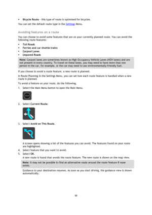 Page 5050 
 
 
 
 Bicycle Route - this type of route is optimised for bicycles. 
You can set the default route type in the Settings Menu.  
Avoiding features on a route 
You can choose to avoid some features that are on your currently planned route. You can avoid the 
following route features: 
 Toll Roads 
 Ferries and car shuttle trains 
 Carpool Lanes 
 Unpaved Roads 
Note: Carpool lanes are sometimes known as High Occupancy Vehicle Lanes (HOV lanes) and are 
not present in every country. To travel on...