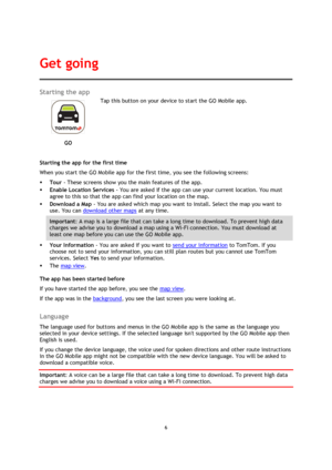 Page 66 
 
 
 
Starting the app 
 
GO 
 
 
Tap this button on your device to start the GO Mobile app. 
Starting the app for the first time 
When you start the GO Mobile app for the first time, you see the following screens: 
 Tour - These screens show you the main features of the app. 
 Enable Location Services - You are asked if the app can use your current location. You must 
agree to this so that the app can find your location on the map. 
 Download a Map - You are asked which map you want to install....