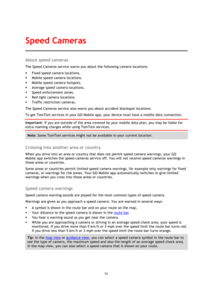 Page 5151 
 
 
 
About speed cameras 
The Speed Cameras service warns you about the following camera locations: 
 Fixed speed camera locations. 
 Mobile speed camera locations. 
 Mobile speed camera hotspots. 
 Average speed camera locations. 
 Speed enforcement zones. 
 Red light camera locations. 
 Traffic restriction cameras. 
The Speed Cameras service also warns you about accident blackspot locations. 
To get TomTom services in your GO Mobile app, your device must have a mobile data connection....