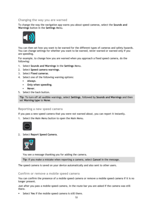 Page 5353 
 
 
 
Changing the way you are warned 
To change the way the navigation app warns you about speed cameras, select the Sounds and 
Warnings button in the Settings Menu. 
 
You can then set how you want to be warned for the different types of cameras and safety hazards. 
You can change settings for whether you want to be warned, never warned or warned only if you 
are speeding. 
For example, to change how you are warned when you approach a fixed speed camera, do the 
following: 
1. Select Sounds and...