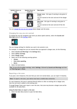 Page 5656 
 
 
 
Symbol shown on 
map 
Symbol shown in 
route bar 
Description 
   
Danger zone - this type of warning is only given in 
France. 
You are warned at the start and end of the danger 
zone. 
   
Risk zone - this type of warning is only given in 
France. 
You are warned at the start and end of the risk 
zone. 
You can change the way you are warned about danger and risk zones.  
Changing the way you are warned 
To change the way the navigation app warns you about speed cameras, select the Sounds and...