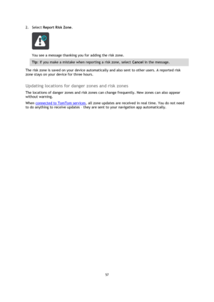 Page 5757 
 
 
 
2. Select Report Risk Zone. 
 
You see a message thanking you for adding the risk zone. 
Tip: If you make a mistake when reporting a risk zone, select Cancel in the message. 
The risk zone is saved on your device automatically and also sent to other users. A reported risk 
zone stays on your device for three hours.  
Updating locations for danger zones and risk zones 
The locations of danger zones and risk zones can change frequently. New zones can also appear 
without warning. 
When connected...