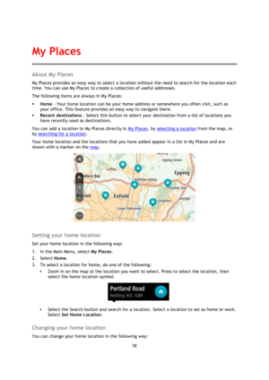 Page 5858 
 
 
 
About My Places 
My Places provides an easy way to select a location without the need to search for the location each 
time. You can use My Places to create a collection of useful addresses. 
The following items are always in My Places: 
 Home - Your home location can be your home address or somewhere you often visit, such as 
your office. This feature provides an easy way to navigate there. 
 Recent destinations - Select this button to select your destination from a list of locations you...