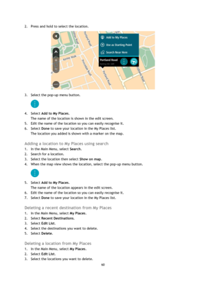 Page 6060 
 
 
 
2. Press and hold to select the location. 
 
3. Select the pop-up menu button. 
 
4. Select Add to My Places. 
The name of the location is shown in the edit screen. 
5. Edit the name of the location so you can easily recognise it. 
6. Select Done to save your location in the My Places list. 
The location you added is shown with a marker on the map.  
Adding a location to My Places using search 
1. In the Main Menu, select Search. 
2. Search for a location. 
3. Select the location then select...