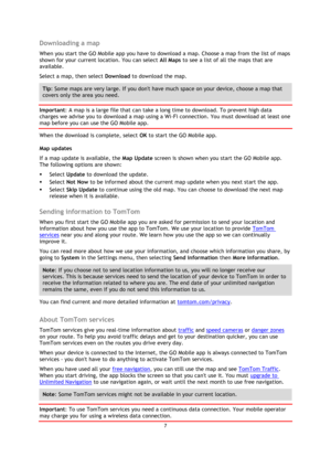Page 77 
 
 
 
Downloading a map 
When you start the GO Mobile app you have to download a map. Choose a map from the list of maps 
shown for your current location. You can select All Maps to see a list of all the maps that are 
available.  
Select a map, then select Download to download the map. 
Tip: Some maps are very large. If you dont have much space on your device, choose a map that 
covers only the area you need. 
Important: A map is a large file that can take a long time to download. To prevent high...