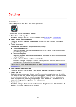 Page 6262 
 
 
 
Appearance 
Select Settings in the Main Menu, then select Appearance. 
 
On this screen, you can change these settings: 
 Show status bar in map view 
Select this setting to show your devices status bar in the map view and guidance view. 
 Switch to night colours when dark 
Select this setting to make your GO Mobile app automatically switch to night colours when it 
gets dark. 
 Arrival Information 
Select Arrival information to change the following settings: 
 Show remaining distance...
