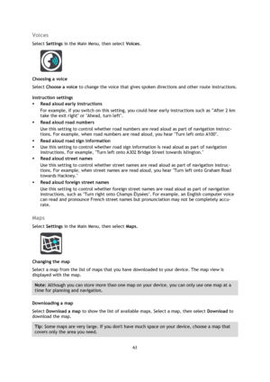 Page 6363 
 
 
 
Voices 
Select Settings in the Main Menu, then select Voices.  
 
Choosing a voice 
Select Choose a voice to change the voice that gives spoken directions and other route instructions. 
Instruction settings 
 Read aloud early instructions 
For example, if you switch on this setting, you could hear early instructions such as After 2 km 
take the exit right or Ahead, turn left. 
 Read aloud road numbers 
Use this setting to control whether road numbers are read aloud as part of navigation...