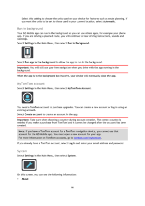 Page 6666 
 
 
 
Select this setting to choose the units used on your device for features such as route planning. If 
you want the units to be set to those used in your current location, select Automatic.  
Run in background 
Your GO Mobile app can run in the background so you can use others apps, for example your phone 
app. If you are driving a planned route, you will continue to hear driving instructions, sounds and 
warnings. 
Select Settings in the Main Menu, then select Run in Background. 
 
Select Run...