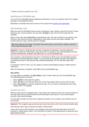 Page 1111 
 
 
 
3. Select a service to switch it on or off.  
Updating your GO Mobile app 
You can let your GO Mobile app be updated automatically, or you can manually check for an update 
by going to the Google Play Store. 
Remember to download the latest version of this manual from tomtom.com/downloads.  
Downloading a map 
When you start the GO Mobile app you have to download a map. Choose a map from the list of maps 
shown for your current location. You can select All Maps to see a list of all the maps...