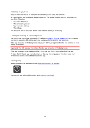 Page 1212 
 
 
 
Installing in your car 
Only use a suitable mount to hold your device when you are using it in your car. 
Be careful where you install your device in your car. The device shouldnt block or interfere with 
any of the following: 
 Your view of the road. 
 The controls in your car. 
 Your rear-view mirrors. 
 The airbags. 
You should be able to reach the device easily without leaning or stretching.  
Closing or running in the background 
You can choose to continue running the GO Mobile app...