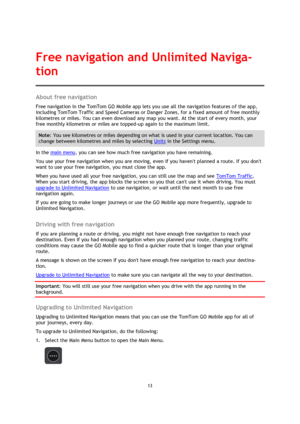 Page 1313 
 
 
 
About free navigation 
Free navigation in the TomTom GO Mobile app lets you use all the navigation features of the app, 
including TomTom Traffic and Speed Cameras or Danger Zones, for a fixed amount of free monthly 
kilometres or miles. You can even download any map you want. At the start of every month, your 
free monthly kilometres or miles are topped-up again to the maximum limit.  
Note: You see kilometres or miles depending on what is used in your current location. You can 
change between...