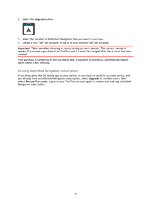 Page 1414 
 
 
 
2. Select the Upgrade button. 
 
3. Select the duration of Unlimited Navigation that you want to purchase. 
4. Create a new TomTom account, or log in to your existing TomTom account. 
Important: Take care when choosing a country during account creation. The correct country is 
needed if you make a purchase from TomTom and it cannot be changed after the account has been 
created. 
Your purchase is completed in the GO Mobile app. If payment is successful, Unlimited Navigation 
starts within a few...