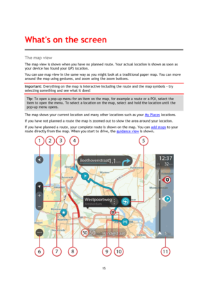 Page 1515 
 
 
 
The map view 
The map view is shown when you have no planned route. Your actual location is shown as soon as 
your device has found your GPS location. 
You can use map view in the same way as you might look at a traditional paper map. You can move 
around the map using gestures, and zoom using the zoom buttons. 
Important: Everything on the map is interactive including the route and the map symbols - try 
selecting something and see what it does! 
Tip: To open a pop-up menu for an item on the...