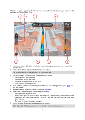 Page 1717 
 
 
 
When the navigation app starts after it was closed and you had a route planned, you are shown the 
map view with your planned route. 
 
1. Switch view button. Select the switch view button to change between the map view and the 
guidance view. 
2. Zoom buttons. Select the zoom buttons to zoom in and out. 
Tip: On most devices you can also pinch to zoom in and out. 
3. Instruction panel. This panel shows the following information: 
 The direction of your next turn. 
 The distance to your next...