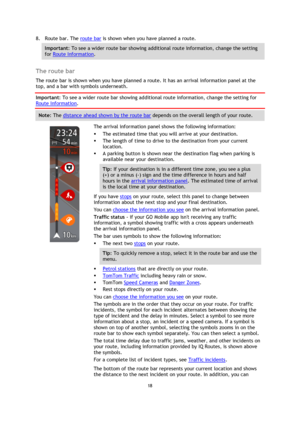 Page 1818 
 
 
 
8. Route bar. The route bar is shown when you have planned a route. 
Important: To see a wider route bar showing additional route information, change the setting 
for Route Information.  
 
The route bar 
The route bar is shown when you have planned a route. It has an arrival information panel at the 
top, and a bar with symbols underneath. 
Important: To see a wider route bar showing additional route information, change the setting for 
Route Information.  
Note: The distance ahead shown by...