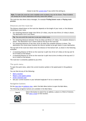 Page 1919 
 
 
 
choose to see the current time if you switch the setting on. 
Note: To make the route bar more readable some incidents may not be shown. These incidents 
will always be of minor importance and only cause short delays. 
The route bar also shows status messages, for example Finding fastest route or Playing route 
preview.  
Distances and the route bar 
The distance ahead shown on the route bar depends on the length of your route, or the distance 
remaining on your route. 
 For remaining...
