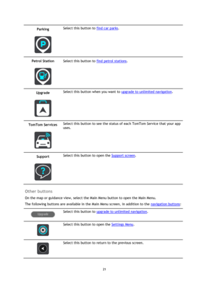 Page 2121 
 
 
 
Parking 
 
 
Select this button to find car parks. 
Petrol Station 
 
 
Select this button to find petrol stations. 
Upgrade 
 
 
Select this button when you want to upgrade to unlimited navigation. 
TomTom Services 
 
 
Select this button to see the status of each TomTom Service that your app 
uses. 
Support 
 
 
Select this button to open the Support screen. 
 
Other buttons 
On the map or guidance view, select the Main Menu button to open the Main Menu. 
The following buttons are available...