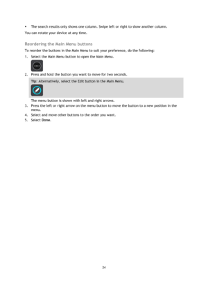 Page 2424 
 
 
 
 The search results only shows one column. Swipe left or right to show another column. 
You can rotate your device at any time.  
Reordering the Main Menu buttons 
To reorder the buttons in the Main Menu to suit your preference, do the following: 
1. Select the Main Menu button to open the Main Menu.  
 
2. Press and hold the button you want to move for two seconds. 
Tip: Alternatively, select the Edit button in the Main Menu. 
 
The menu button is shown with left and right arrows. 
3. Press...