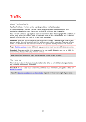 Page 2525 
 
 
 
About TomTom Traffic 
TomTom Traffic is a TomTom service providing real-time traffic information. 
In combination with IQ Routes, TomTom Traffic helps you plan the optimum route to your 
destination taking into account the current local traffic conditions and the weather. 
Your TomTom GO Mobile app regularly receives information about the changing traffic conditions. If 
traffic jams, heavy rain, snow or other incidents are found on your current route, your GO Mobile 
app will offer to replan...