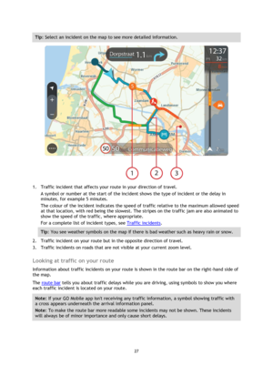 Page 2727 
 
 
 
Tip: Select an incident on the map to see more detailed information. 
 
1. Traffic incident that affects your route in your direction of travel. 
A symbol or number at the start of the incident shows the type of incident or the delay in 
minutes, for example 5 minutes.  
The colour of the incident indicates the speed of traffic relative to the maximum allowed speed 
at that location, with red being the slowest. The stripes on the traffic jam are also animated to 
show the speed of the traffic,...