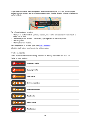 Page 2828 
 
 
 
To get more information about an incident, select an incident in the route bar. The map opens 
zoomed in on the incident and an information panel opens showing detailed information about the 
traffic incident. 
 
The information shown includes: 
 The type of traffic incident - general, accident, road works, lane closure or weather such as 
heavy rain or snow.  
 The severity of the incident - slow traffic, queuing traffic or stationary traffic.  
 The delay time. 
 The length of the...