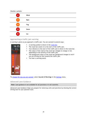 Page 2929 
 
 
 
Weather symbols: 
 Wind 
 Rain 
 Fog 
 Snow 
 Ice 
 
Approaching a traffic jam warning 
A warning is given as you approach a traffic jam. You are warned in several ways: 
 
 
 
 A warning symbol is shown in the route bar. 
 The route bar zooms in to the start of the traffic jam. 
 Your distance to the start of the traffic jam is shown in the route bar. 
 The colour of the road on the route bar changes to orange or red, 
depending on the severity of the traffic jam. 
 The background colour...