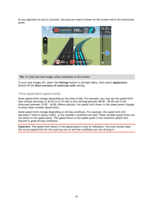 Page 3030 
 
 
 
As you approach an exit or junction, the lane you need is shown on the screen and in the instruction 
panel. 
 
 
Tip: To close the lane image, select anywhere on the screen. 
To turn lane images off, select the Settings button in the Main Menu, then select Appearance. 
Switch off the Show previews of motorway exits setting.  
Time-dependent speed limits 
Some speed limits change depending on the time of day. For example, you may see the speed limit 
near schools decrease to 40 km/h or 25 mph...