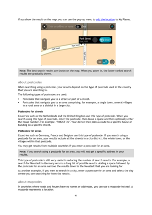 Page 4141 
 
 
 
If you show the result on the map, you can use the pop-up menu to add the location to My Places. 
 
Note: The best search results are shown on the map. When you zoom in, the lower ranked search 
results are gradually shown. 
 
About postcodes 
When searching using a postcode, your results depend on the type of postcode used in the country 
that you are searching in. 
The following types of postcodes are used: 
 Postcodes that navigate you to a street or part of a street. 
 Postcodes that...