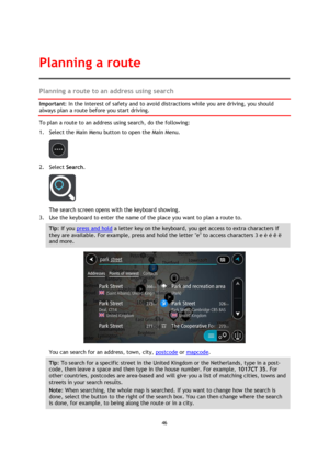 Page 4646 
 
 
 
Planning a route to an address using search 
Important: In the interest of safety and to avoid distractions while you are driving, you should 
always plan a route before you start driving. 
To plan a route to an address using search, do the following: 
1. Select the Main Menu button to open the Main Menu.  
 
2. Select Search. 
 
The search screen opens with the keyboard showing. 
3. Use the keyboard to enter the name of the place you want to plan a route to. 
Tip: If you press and hold a...