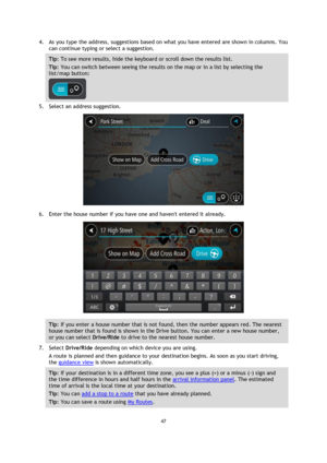 Page 4747 
 
 
 
4. As you type the address, suggestions based on what you have entered are shown in columns. You 
can continue typing or select a suggestion. 
Tip: To see more results, hide the keyboard or scroll down the results list. 
Tip: You can switch between seeing the results on the map or in a list by selecting the 
list/map button:  
 
5. Select an address suggestion. 
 
6. Enter the house number if you have one and havent entered it already. 
 
Tip: If you enter a house number that is not found, then...