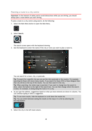 Page 4848 
 
 
 
Planning a route to a city centre 
Important: In the interest of safety and to avoid distractions while you are driving, you should 
always plan a route before you start driving. 
To plan a route to a city centre using search, do the following: 
1. Select the Main Menu button to open the Main Menu.  
 
2. Select Search. 
 
The search screen opens with the keyboard showing. 
3. Use the keyboard to enter the name of the city or town you want to plan a route to. 
 
You can search for a town, city,...