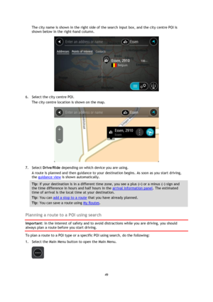 Page 4949 
 
 
 
The city name is shown in the right side of the search input box, and the city centre POI is 
shown below in the right-hand column. 
 
6. Select the city centre POI. 
The city centre location is shown on the map. 
 
7. Select Drive/Ride depending on which device you are using. 
A route is planned and then guidance to your destination begins. As soon as you start driving, 
the guidance view is shown automatically. 
Tip: If your destination is in a different time zone, you see a plus (+) or a...