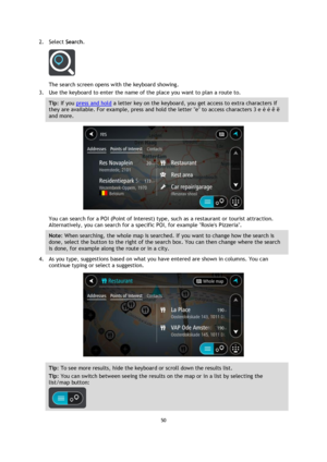 Page 5050 
 
 
 
2. Select Search. 
 
The search screen opens with the keyboard showing. 
3. Use the keyboard to enter the name of the place you want to plan a route to. 
Tip: If you press and hold a letter key on the keyboard, you get access to extra characters if 
they are available. For example, press and hold the letter e to access characters 3 e è é ê ë 
and more. 
 
You can search for a POI (Point of Interest) type, such as a restaurant or tourist attraction. 
Alternatively, you can search for a specific...