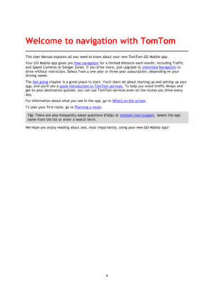 Page 66 
 
 
 
This User Manual explains all you need to know about your new TomTom GO Mobile app. 
Your GO Mobile app gives you free navigation for a limited distance each month, including Traffic 
and Speed Cameras or Danger Zones. If you drive more, just upgrade to Unlimited Navigation to 
drive without restriction. Select from a one year or three year subscription, depending on your 
driving needs. 
The Get going chapter is a great place to start. Youll learn all about starting up and setting up your 
app,...