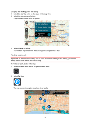 Page 6161 
 
 
 
Changing the starting point into a stop 
1. Select the starting point on the route in the map view. 
2. Select the pop-up menu button. 
A pop-up menu shows a list of options.  
 
3. Select Change to a Stop. 
Your route is replanned with the starting point changed into a stop.  
Finding a car park 
Important: In the interest of safety and to avoid distractions while you are driving, you should 
always plan a route before you start driving. 
To find a car park, do the following: 
1. Select the...