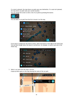 Page 6262 
 
 
 
If a route is planned, the map shows car parks near your destination. If a route isnt planned, 
the map shows car parks near your current location. 
You can change the screen to show a list of car parks by pressing this button: 
 
You can select a car park from the list to locate it on the map. 
 
If you want to change how the search is done, select the button to the right of the search box. 
You can then change where the search is carried out, for example, to search near you or the 
whole map....
