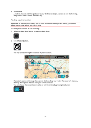 Page 6363 
 
 
 
4. Select Drive. 
A route is planned and then guidance to your destination begins. As soon as you start driving, 
the guidance view is shown automatically.  
Finding a petrol station 
Important: In the interest of safety and to avoid distractions while you are driving, you should 
always plan a route before you start driving. 
To find a petrol station, do the following: 
1. Select the Main Menu button to open the Main Menu.  
 
2. Select Petrol Station. 
 
The map opens showing the locations of...