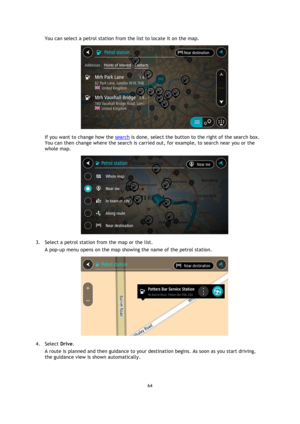 Page 6464 
 
 
 
You can select a petrol station from the list to locate it on the map. 
 
If you want to change how the search is done, select the button to the right of the search box. 
You can then change where the search is carried out, for example, to search near you or the 
whole map.  
 
3. Select a petrol station from the map or the list. 
A pop-up menu opens on the map showing the name of the petrol station. 
 
4. Select Drive. 
A route is planned and then guidance to your destination begins. As soon...