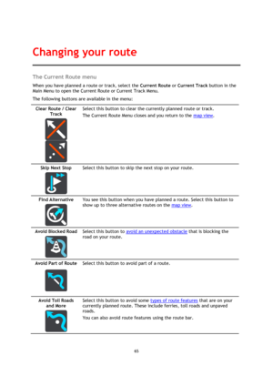 Page 6565 
 
 
 
The Current Route menu 
When you have planned a route or track, select the Current Route or Current Track button in the 
Main Menu to open the Current Route or Current Track Menu. 
The following buttons are available in the menu: 
Clear Route / Clear 
Track 
  
  
Select this button to clear the currently planned route or track. 
The Current Route Menu closes and you return to the map view. 
Skip Next Stop 
  
Select this button to skip the next stop on your route. 
Find Alternative 
  
You see...