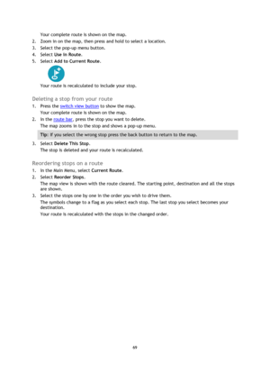 Page 6969 
 
 
 
Your complete route is shown on the map. 
2. Zoom in on the map, then press and hold to select a location.  
3. Select the pop-up menu button.  
4. Select Use in Route. 
5. Select Add to Current Route. 
 
Your route is recalculated to include your stop.  
Deleting a stop from your route 
1. Press the switch view button to show the map. 
Your complete route is shown on the map. 
2. In the route bar, press the stop you want to delete. 
The map zooms in to the stop and shows a pop-up menu. 
Tip:...