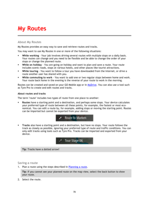 Page 7070 
 
 
 
About My Routes 
My Routes provides an easy way to save and retrieve routes and tracks. 
You may want to use My Routes in one or more of the following situations: 
 While working - Your job involves driving several routes with multiple stops on a daily basis. 
Your routes can change and you need to be flexible and be able to change the order of your 
stops or change the planned route.  
 While on holiday - You are going on holiday and want to plan and save a route. Your route 
includes scenic...