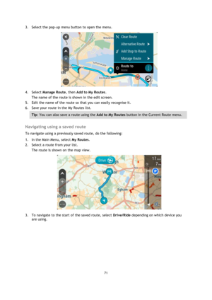 Page 7171 
 
 
 
3. Select the pop-up menu button to open the menu. 
 
4. Select Manage Route, then Add to My Routes. 
The name of the route is shown in the edit screen. 
5. Edit the name of the route so that you can easily recognise it. 
6. Save your route in the My Routes list. 
Tip: You can also save a route using the Add to My Routes button in the Current Route menu. 
 
Navigating using a saved route 
To navigate using a previously saved route, do the following: 
1. In the Main Menu, select My Routes. 
2....
