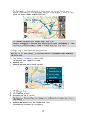 Page 7272 
 
 
 
The starting point of the saved route is converted to your first stop and then the route is 
planned. Guidance to your destination begins from your current location. As soon as you start 
driving, the guidance view is shown automatically. 
 
Tip: There are two other ways to navigate using a saved route: 
Select the starting point of the route. When the pop-up menu opens, select Change to a Stop. 
Alternatively, select Drive to Route or Ride to Route in the Current Route menu. 
 
Adding a stop...